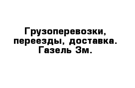 Грузоперевозки, переезды, доставка. Газель 3м.